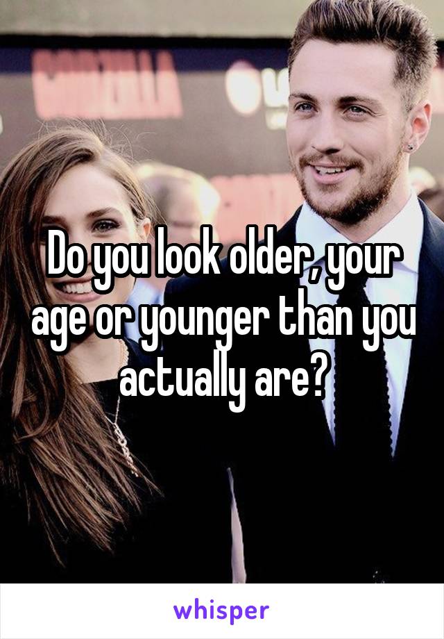 Do you look older, your age or younger than you actually are?