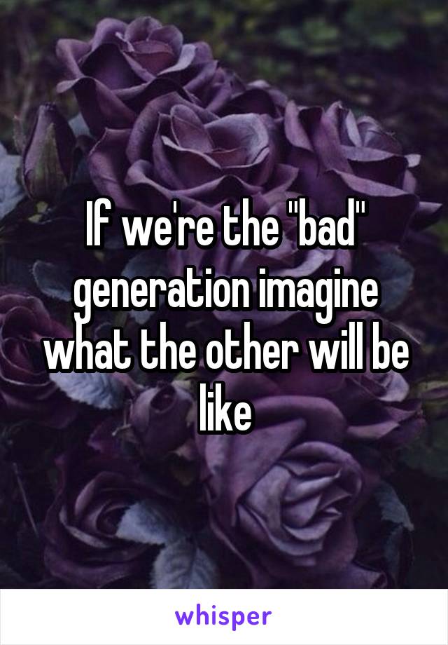 If we're the "bad" generation imagine what the other will be like