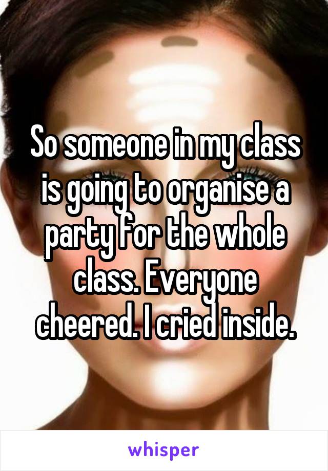 So someone in my class is going to organise a party for the whole class. Everyone cheered. I cried inside.