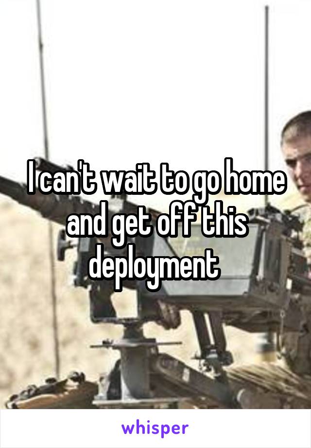 I can't wait to go home and get off this deployment 