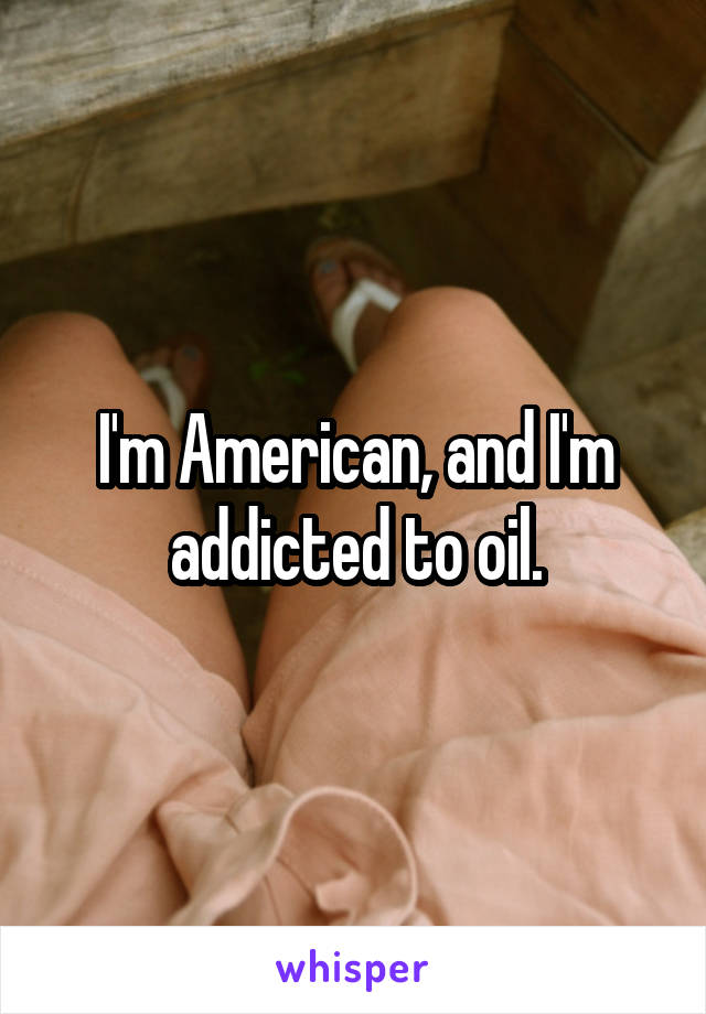 I'm American, and I'm addicted to oil.