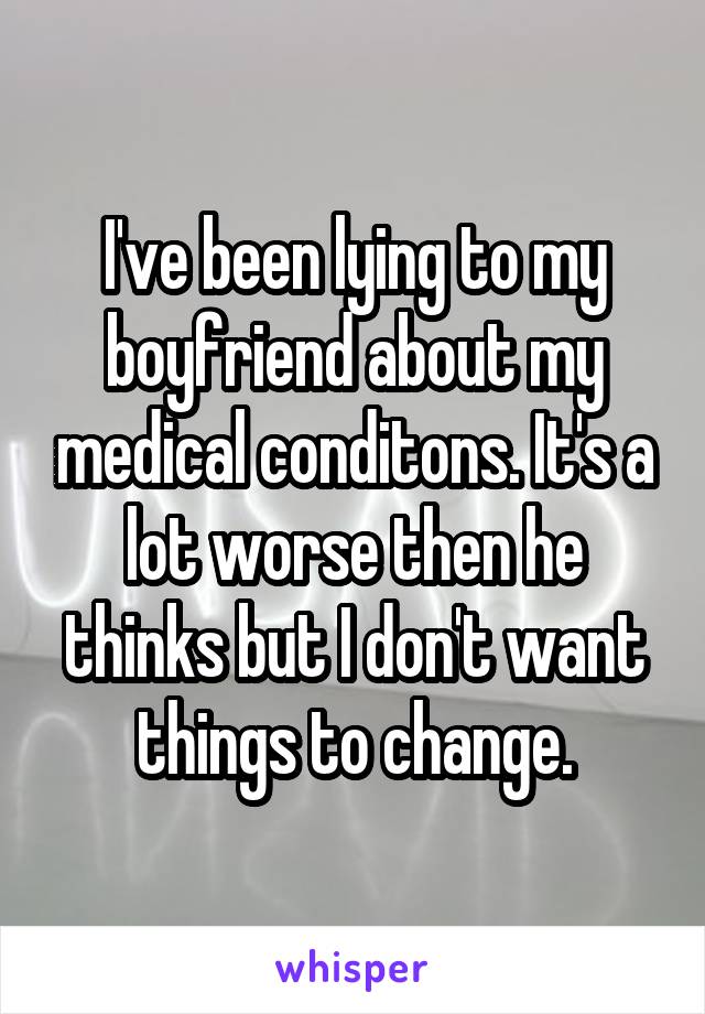 I've been lying to my boyfriend about my medical conditons. It's a lot worse then he thinks but I don't want things to change.
