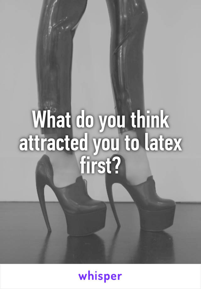 What do you think attracted you to latex first?
