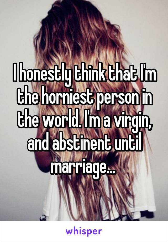 I honestly think that I'm the horniest person in the world. I'm a virgin, and abstinent until marriage... 