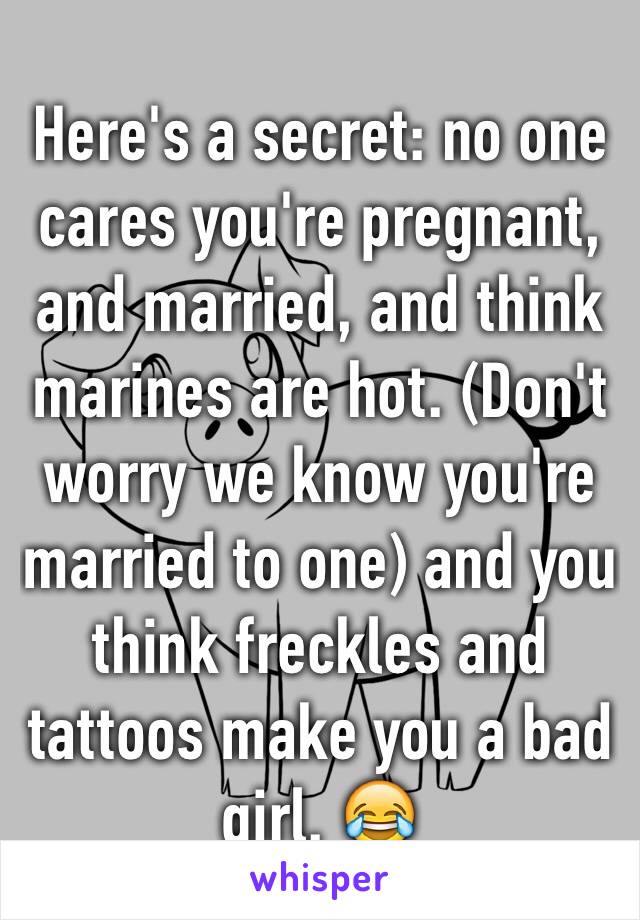 Here's a secret: no one cares you're pregnant, and married, and think marines are hot. (Don't worry we know you're married to one) and you think freckles and tattoos make you a bad girl. 😂