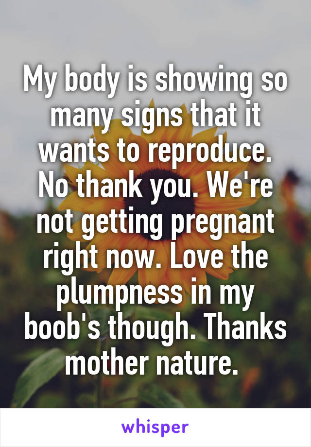 My body is showing so many signs that it wants to reproduce. No thank you. We're not getting pregnant right now. Love the plumpness in my boob's though. Thanks mother nature. 