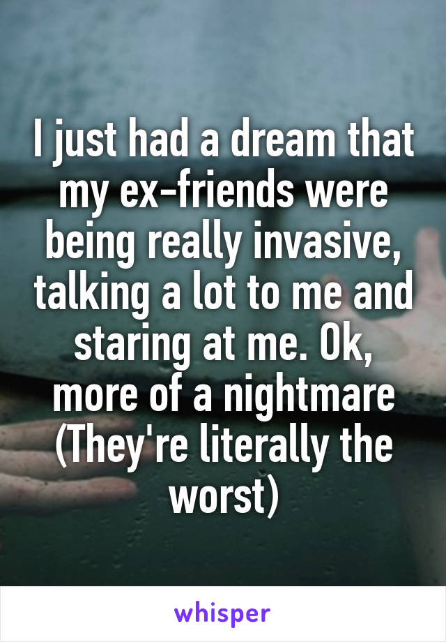 I just had a dream that my ex-friends were being really invasive, talking a lot to me and staring at me. Ok, more of a nightmare (They're literally the worst)