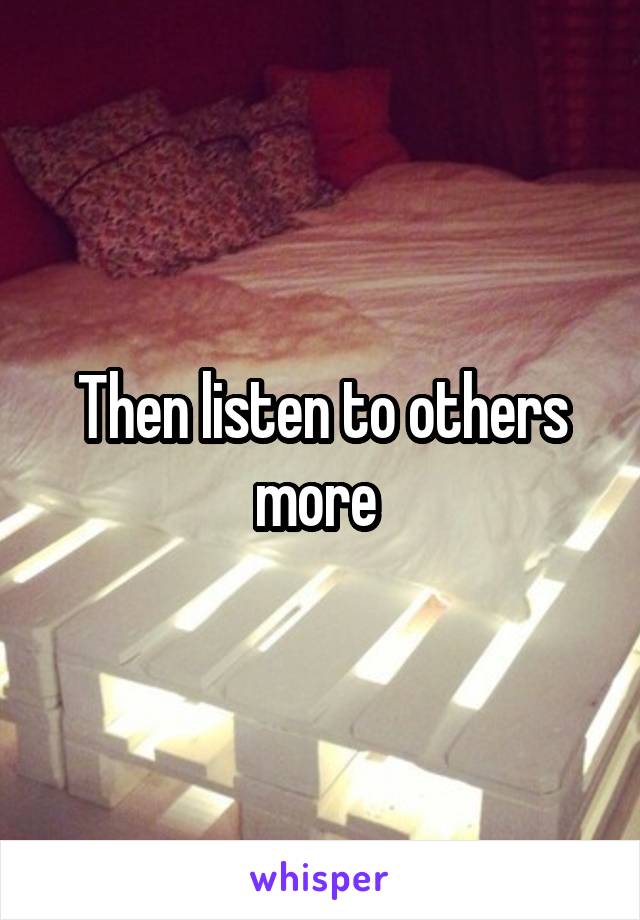 Then listen to others more 