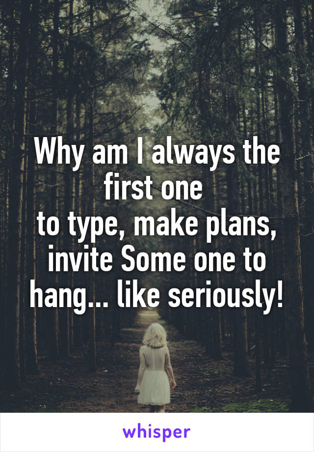 Why am I always the first one 
to type, make plans, invite Some one to hang... like seriously!