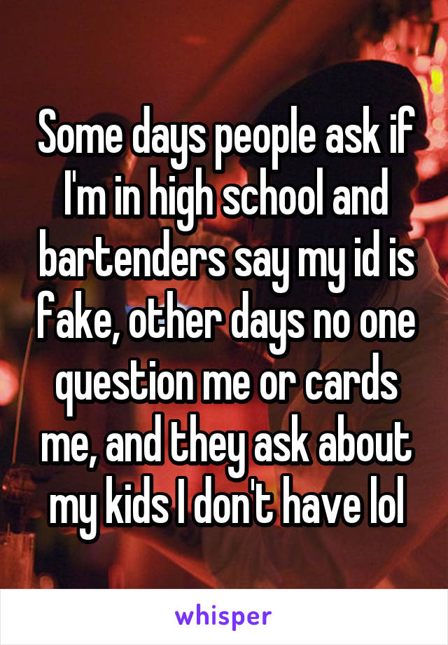 Some days people ask if I'm in high school and bartenders say my id is fake, other days no one question me or cards me, and they ask about my kids I don't have lol