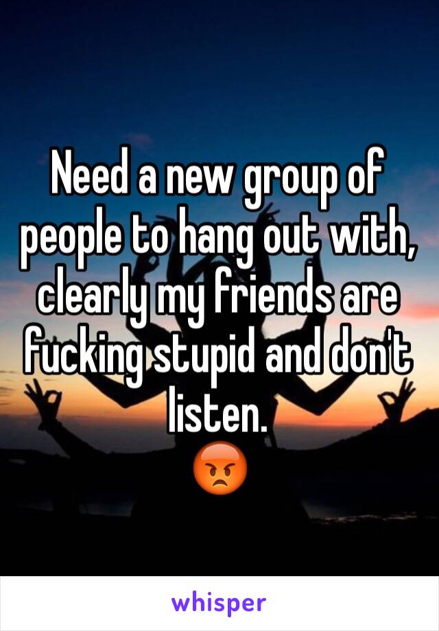 Need a new group of people to hang out with, clearly my friends are fucking stupid and don't listen.
😡