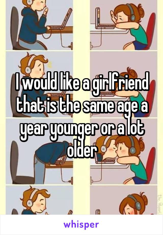I would like a girlfriend that is the same age a year younger or a lot older