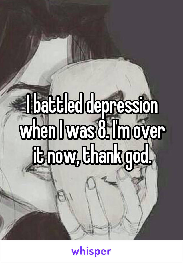 I battled depression when I was 8. I'm over it now, thank god.