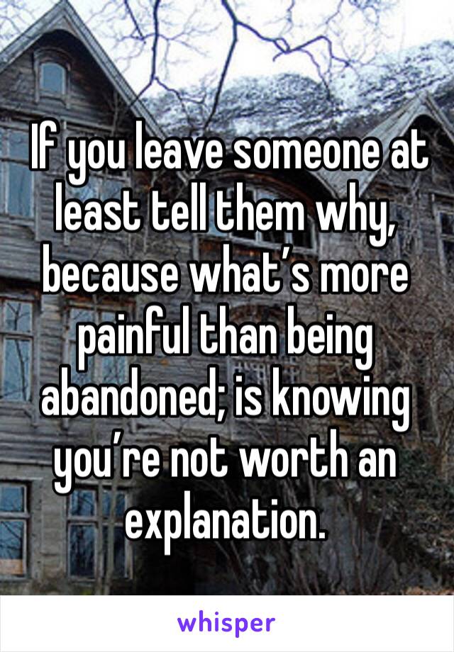  If you leave someone at least tell them why, because what’s more painful than being abandoned; is knowing you’re not worth an explanation.