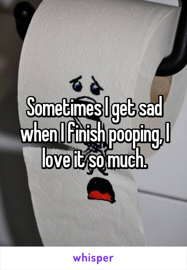 Sometimes I get sad when I finish pooping, I love it so much.