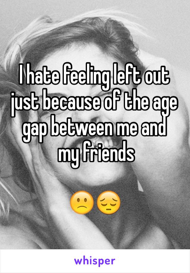I hate feeling left out just because of the age gap between me and
 my friends 

🙁😔