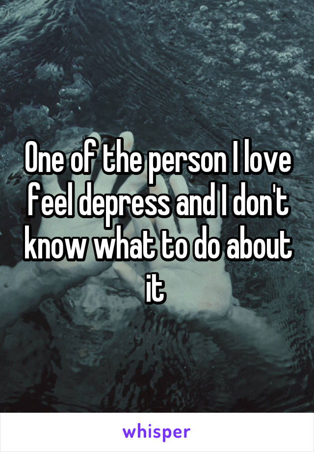 One of the person I love feel depress and I don't know what to do about it 