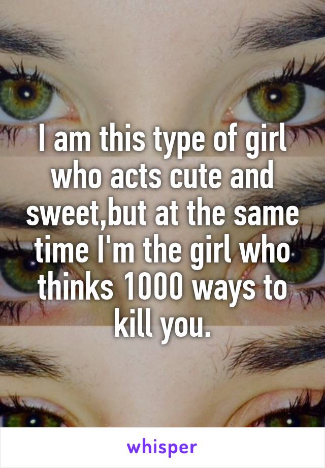 I am this type of girl who acts cute and sweet,but at the same time I'm the girl who thinks 1000 ways to kill you.
