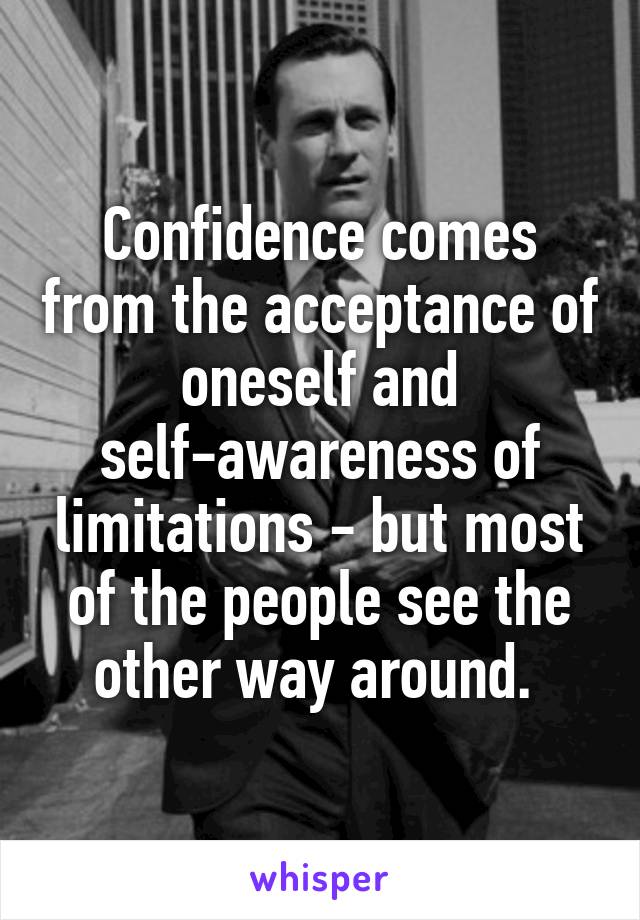 Confidence comes from the acceptance of oneself and self-awareness of limitations - but most of the people see the other way around. 