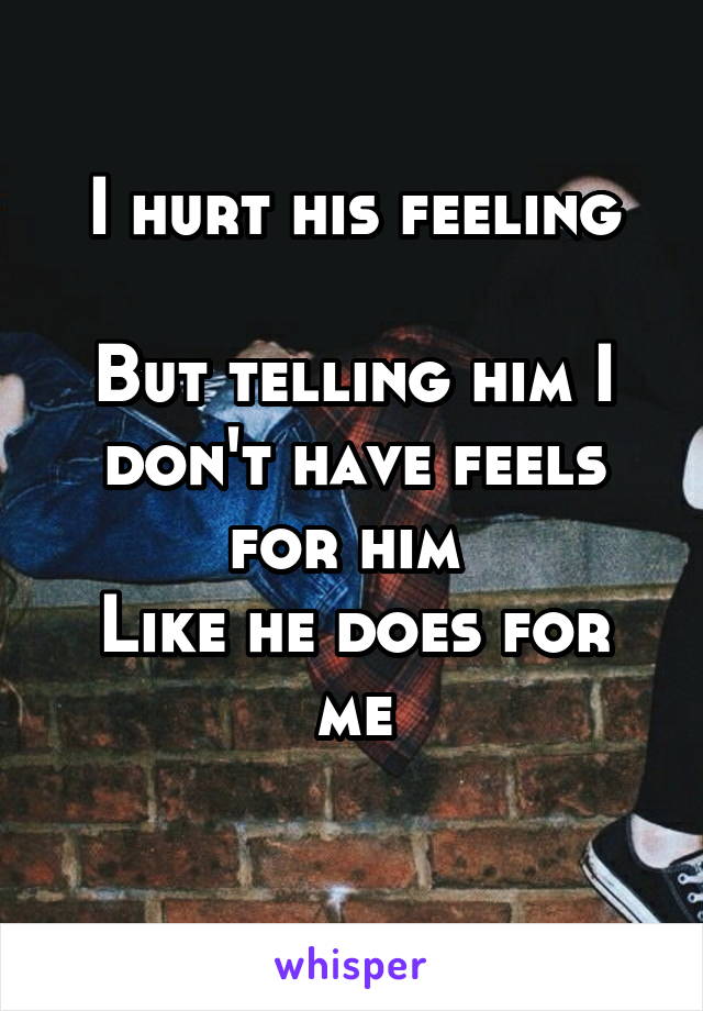 I hurt his feeling

But telling him I don't have feels for him 
Like he does for me
