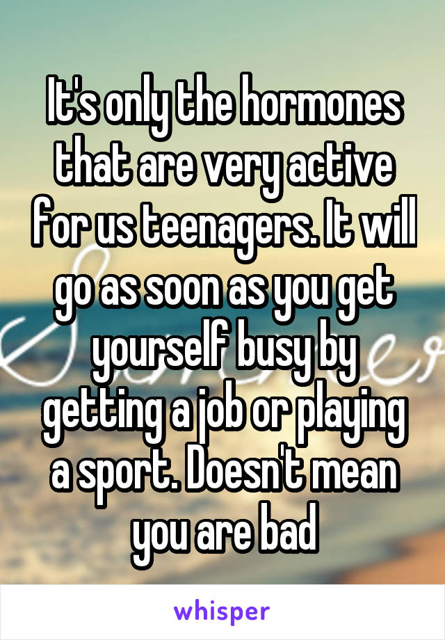 It's only the hormones that are very active for us teenagers. It will go as soon as you get yourself busy by getting a job or playing a sport. Doesn't mean you are bad