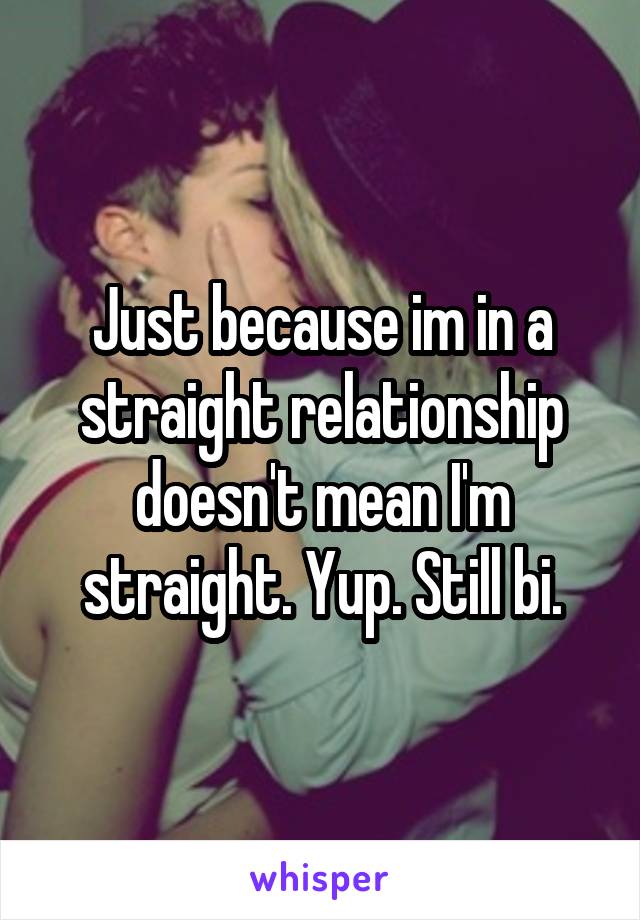 Just because im in a straight relationship doesn't mean I'm straight. Yup. Still bi.