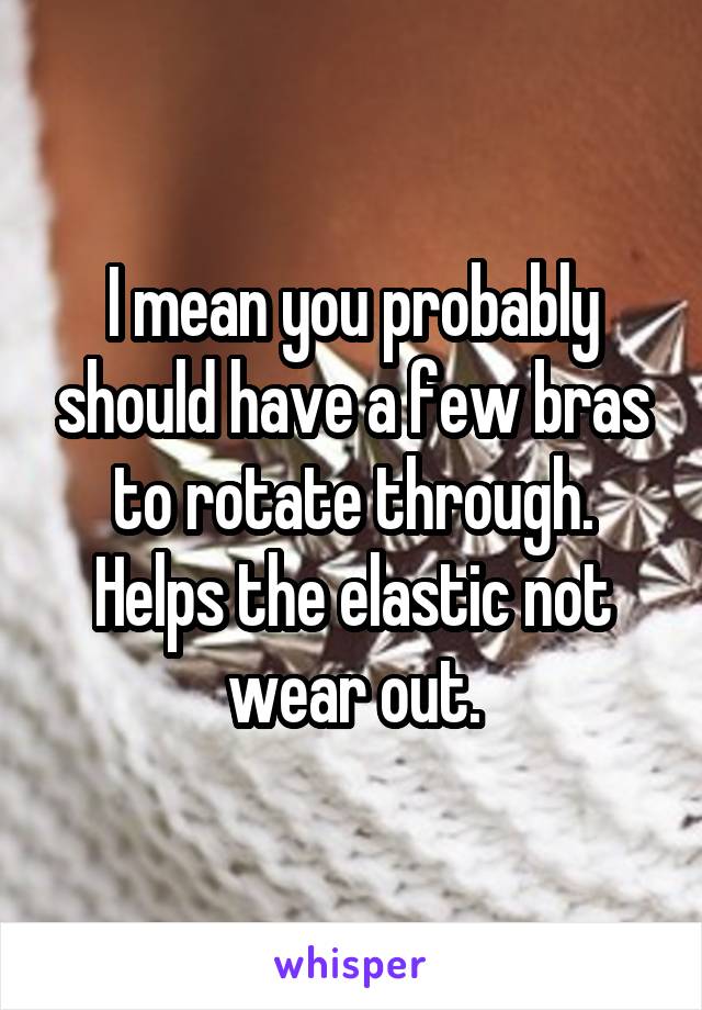 I mean you probably should have a few bras to rotate through. Helps the elastic not wear out.