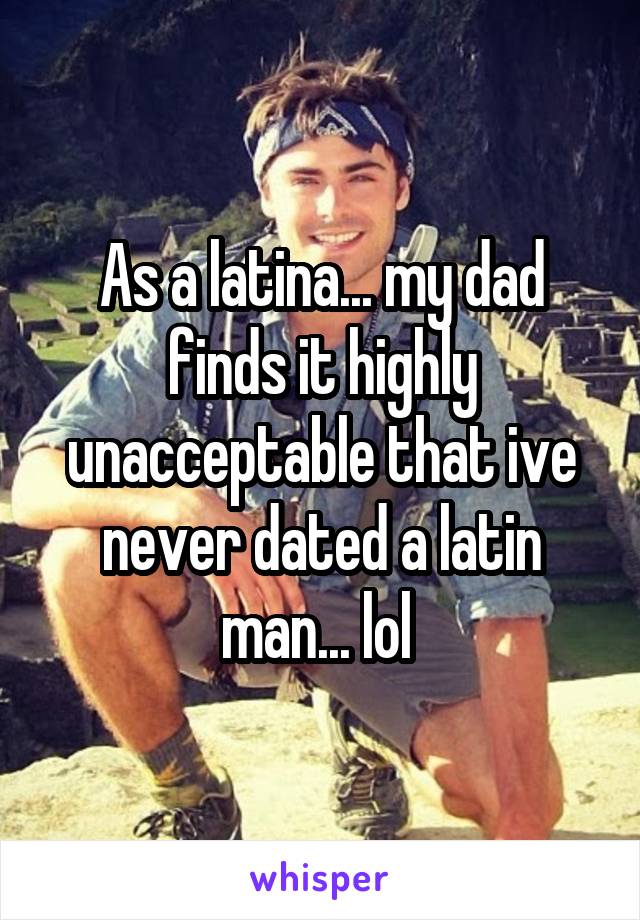 As a latina... my dad finds it highly unacceptable that ive never dated a latin man... lol 