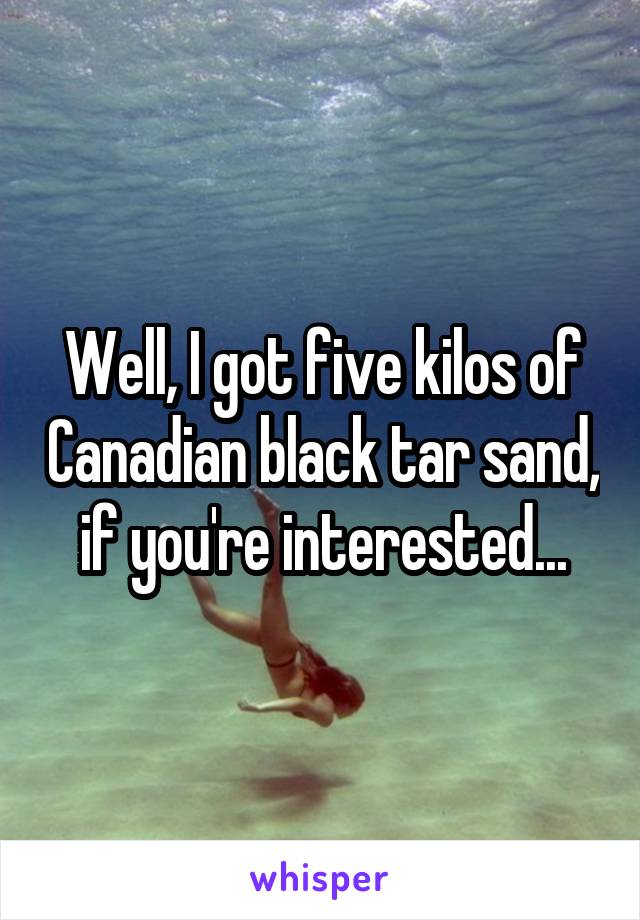 Well, I got five kilos of Canadian black tar sand, if you're interested...