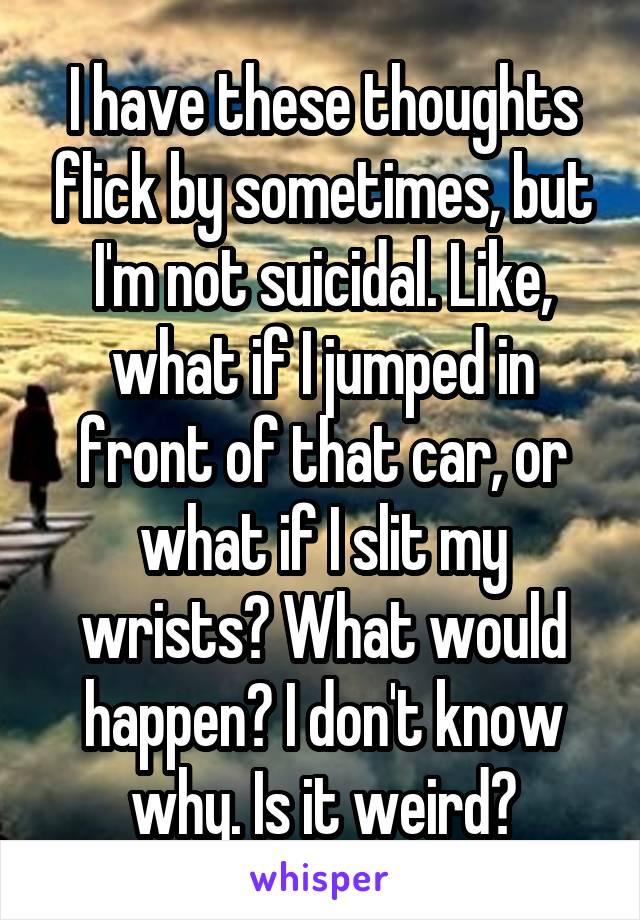 I have these thoughts flick by sometimes, but I'm not suicidal. Like, what if I jumped in front of that car, or what if I slit my wrists? What would happen? I don't know why. Is it weird?