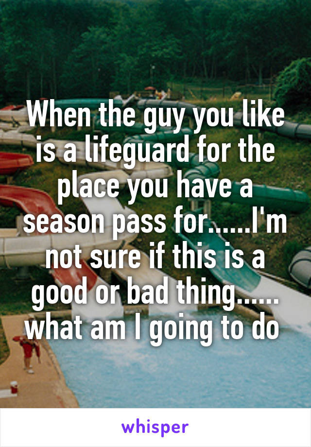 When the guy you like is a lifeguard for the place you have a season pass for......I'm not sure if this is a good or bad thing...... what am I going to do 