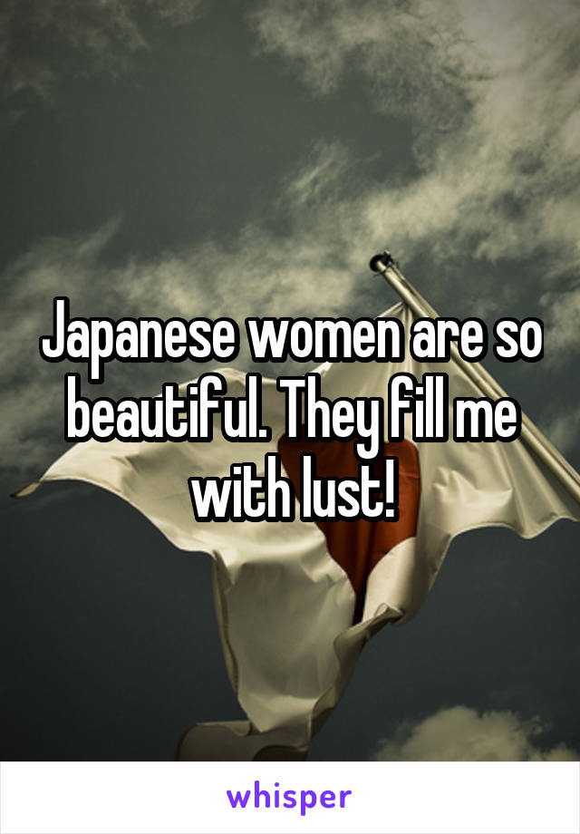 Japanese women are so beautiful. They fill me with lust!