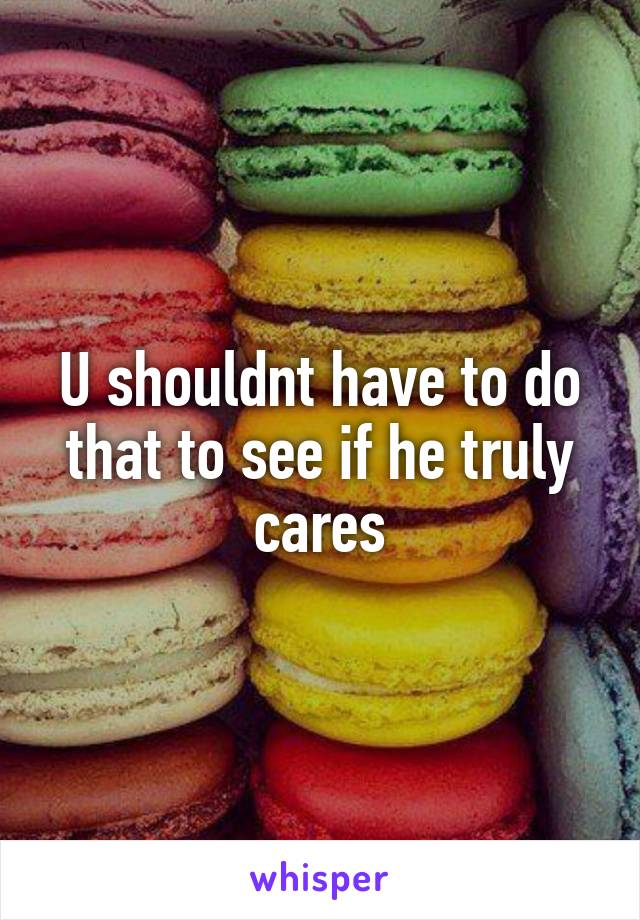 U shouldnt have to do that to see if he truly cares