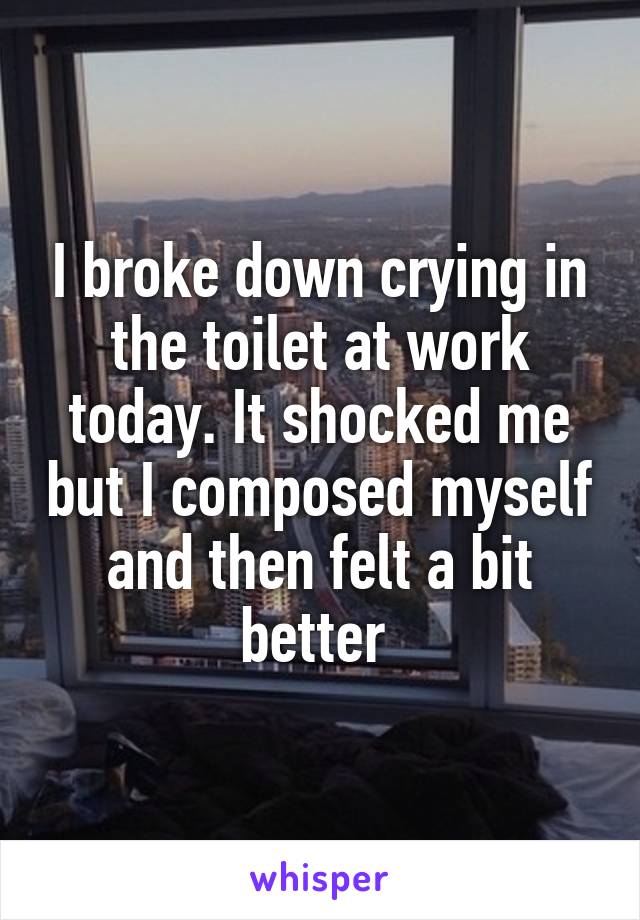 I broke down crying in the toilet at work today. It shocked me but I composed myself and then felt a bit better 