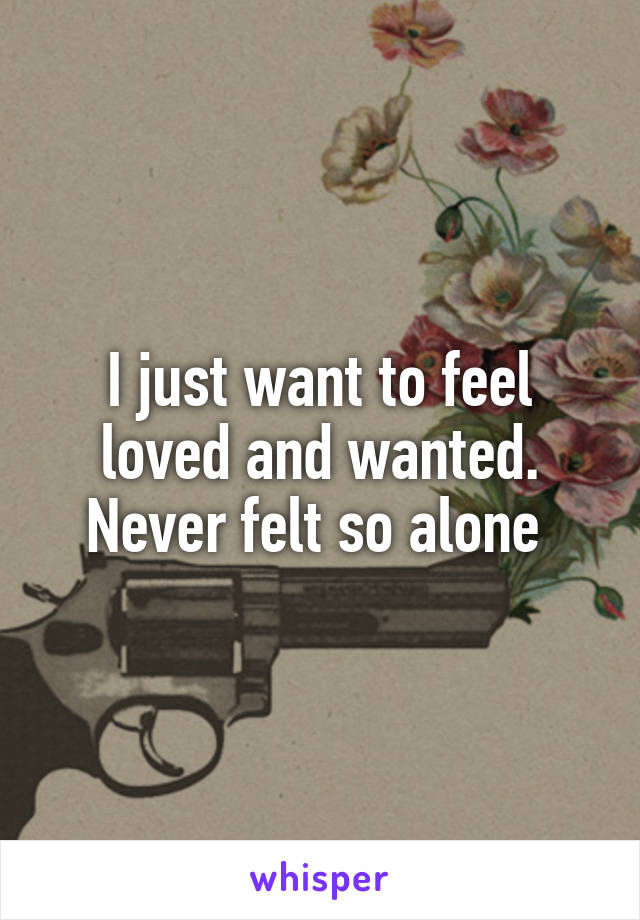 I just want to feel loved and wanted. Never felt so alone 