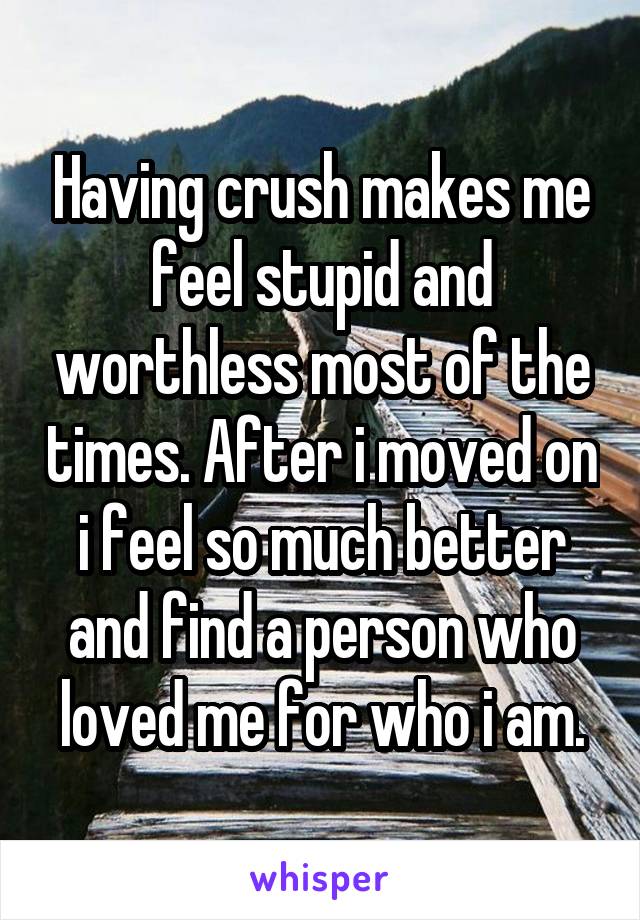 Having crush makes me feel stupid and worthless most of the times. After i moved on i feel so much better and find a person who loved me for who i am.