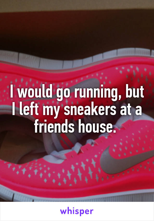 I would go running, but I left my sneakers at a friends house. 