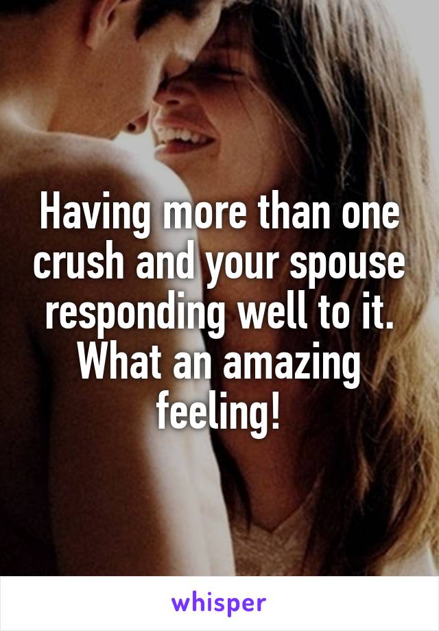 Having more than one crush and your spouse responding well to it. What an amazing feeling!