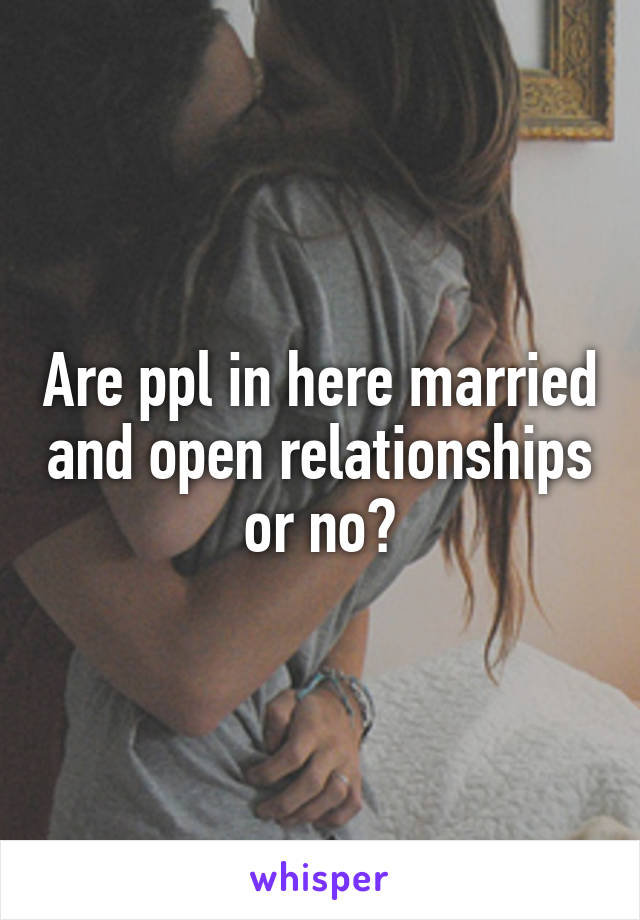 Are ppl in here married and open relationships or no?
