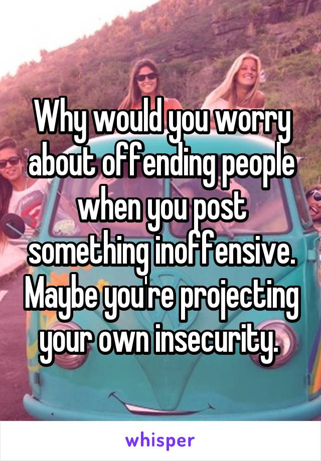 Why would you worry about offending people when you post something inoffensive. Maybe you're projecting your own insecurity. 