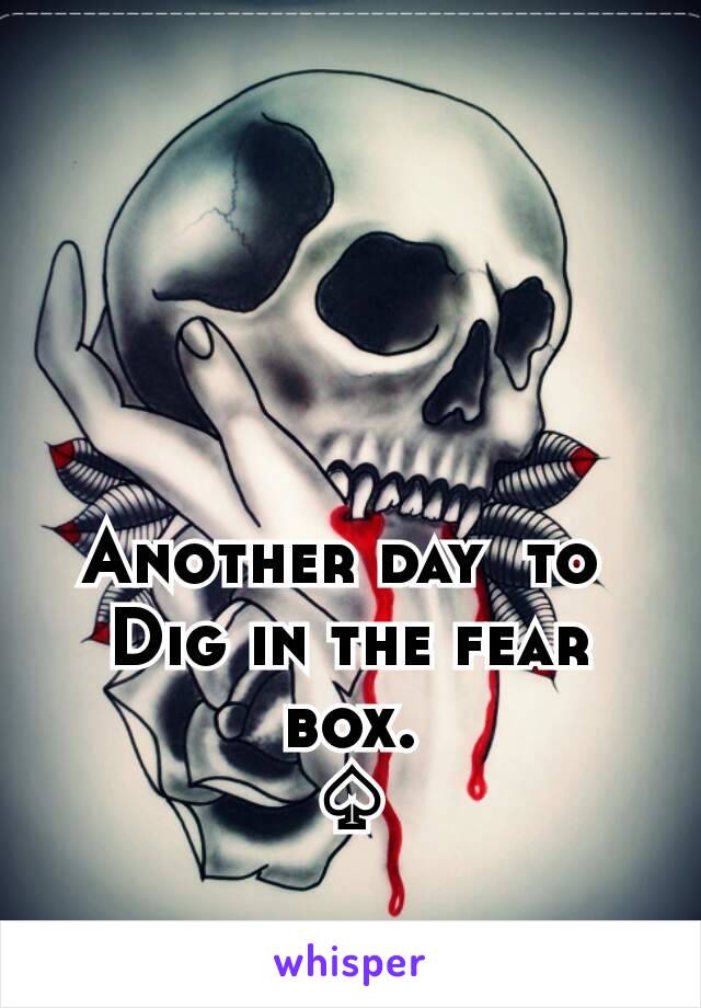 Another day  to 
Dig in the fear box.
♤