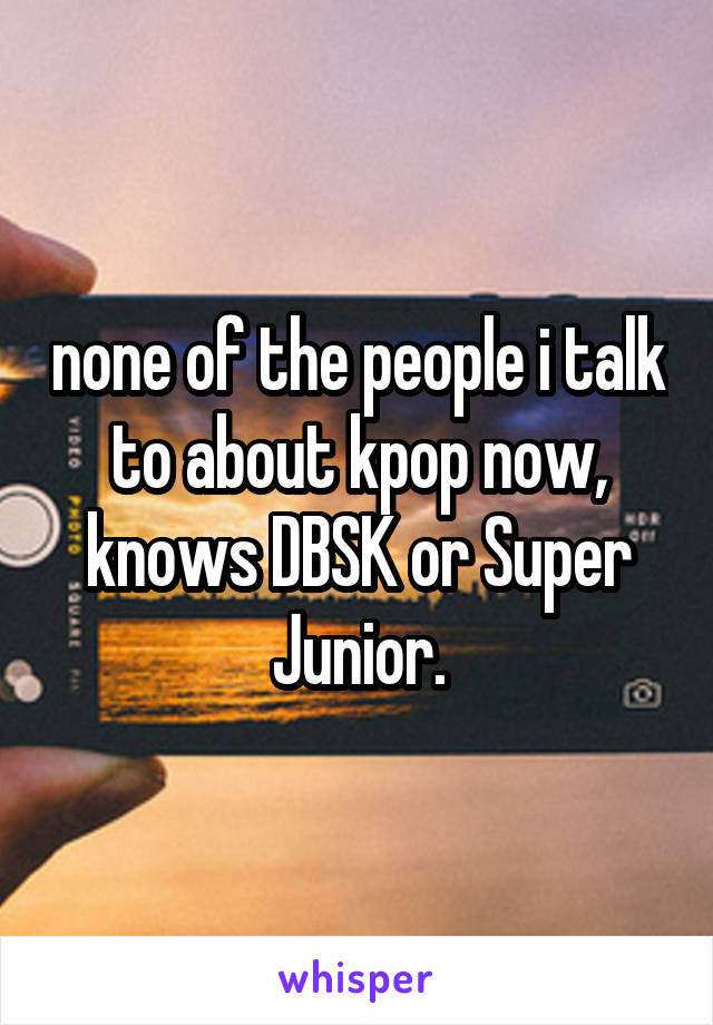 none of the people i talk to about kpop now, knows DBSK or Super Junior.