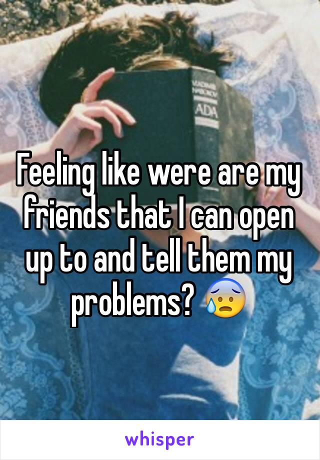 Feeling like were are my friends that I can open up to and tell them my problems? 😰