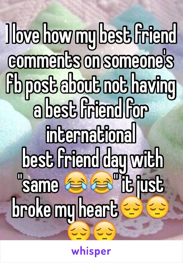 I love how my best friend comments on someone's fb post about not having a best friend for international 
 best friend day with "same 😂😂" it just broke my heart😔😔😔😔