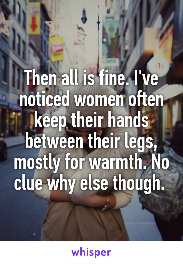 Then all is fine. I've noticed women often keep their hands between their legs, mostly for warmth. No clue why else though. 