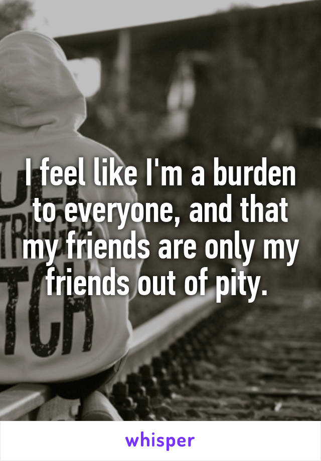 I feel like I'm a burden to everyone, and that my friends are only my friends out of pity. 