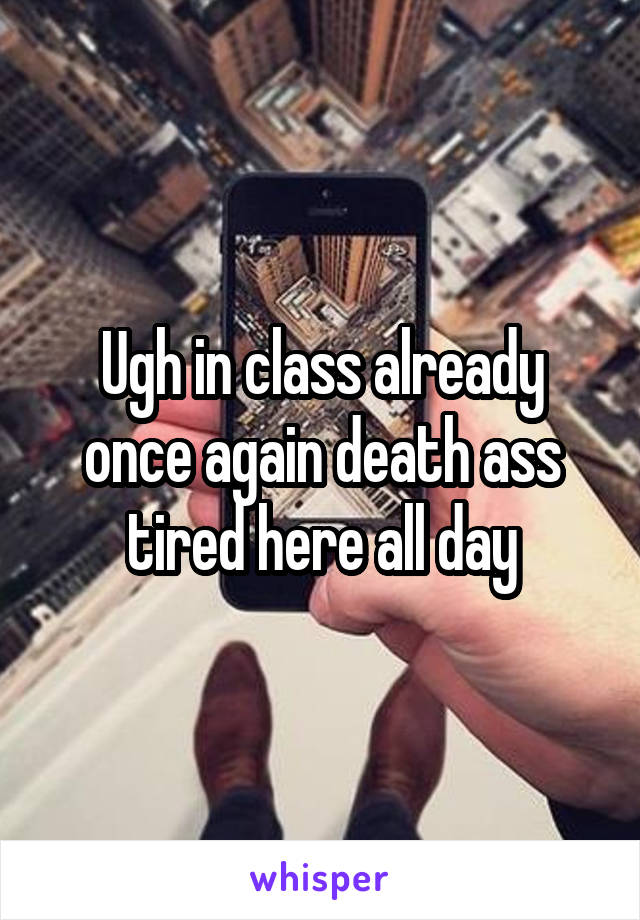 Ugh in class already once again death ass tired here all day