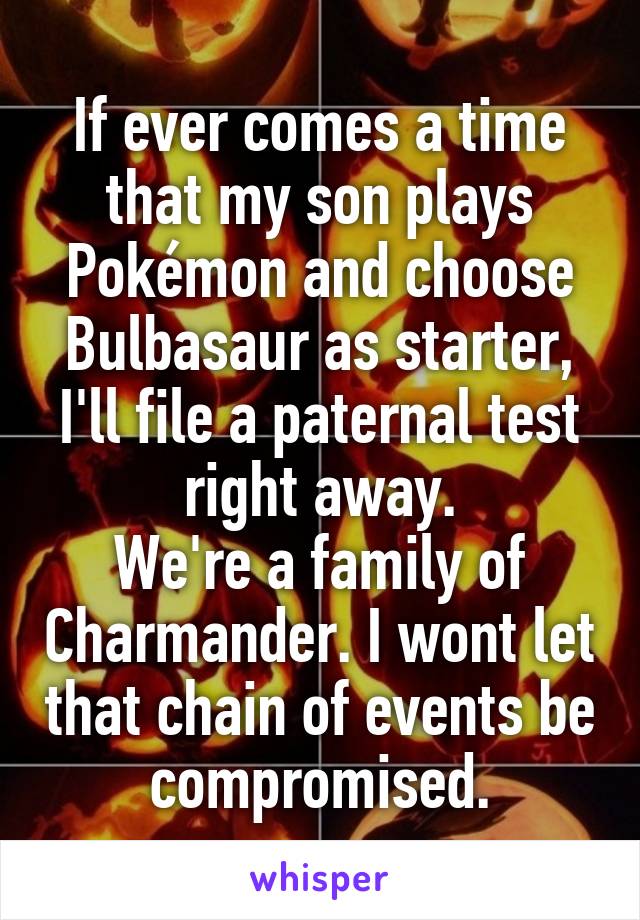 If ever comes a time that my son plays Pokémon and choose Bulbasaur as starter, I'll file a paternal test right away.
We're a family of Charmander. I wont let that chain of events be compromised.