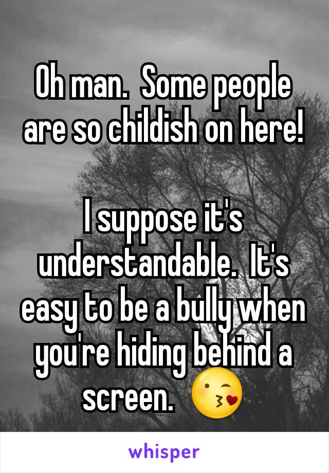 Oh man.  Some people are so childish on here!

I suppose it's understandable.  It's easy to be a bully when you're hiding behind a screen.  😘