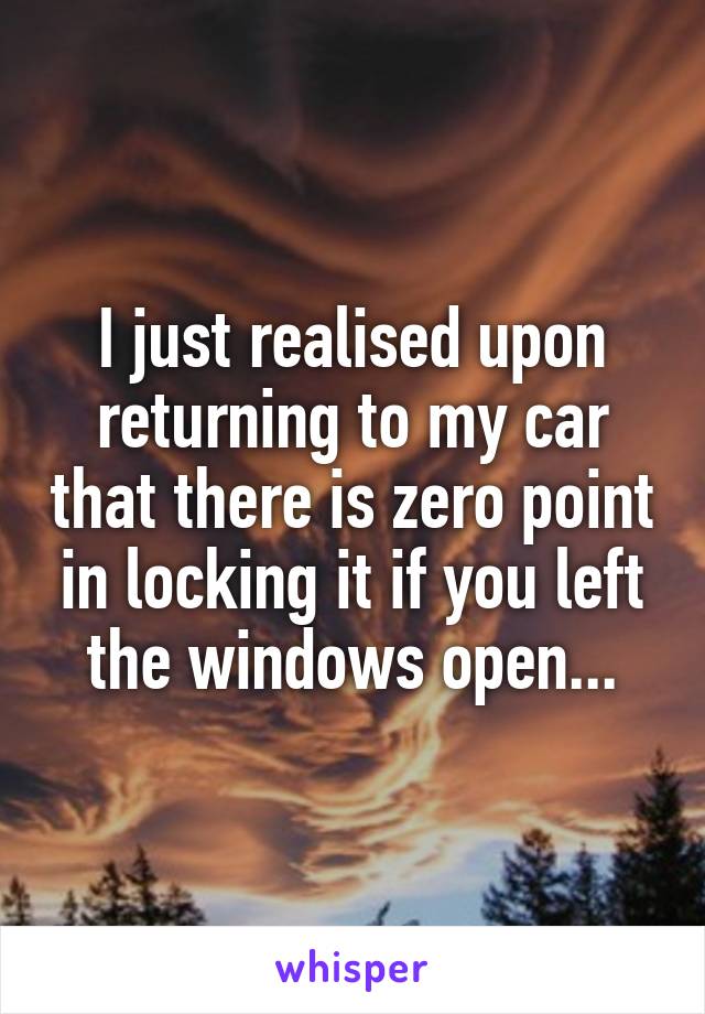 I just realised upon returning to my car that there is zero point in locking it if you left the windows open...